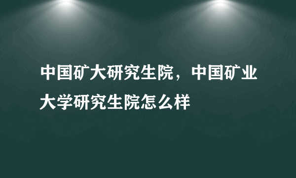 中国矿大研究生院，中国矿业大学研究生院怎么样