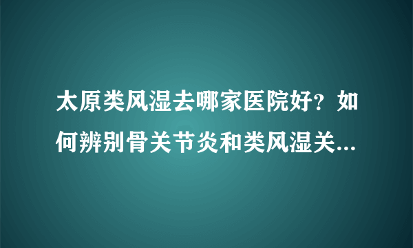 太原类风湿去哪家医院好？如何辨别骨关节炎和类风湿关节炎 ？