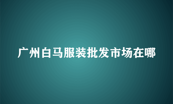 广州白马服装批发市场在哪