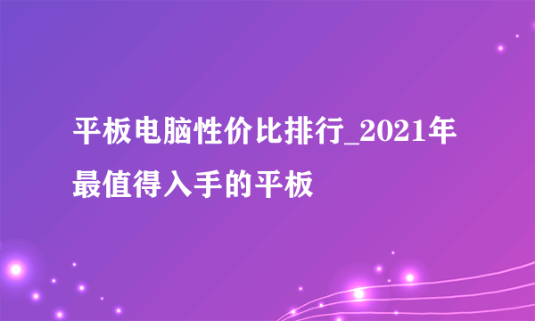 平板电脑性价比排行_2021年最值得入手的平板