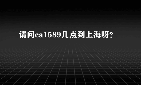 请问ca1589几点到上海呀？