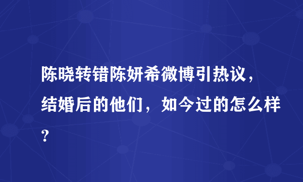 陈晓转错陈妍希微博引热议，结婚后的他们，如今过的怎么样？