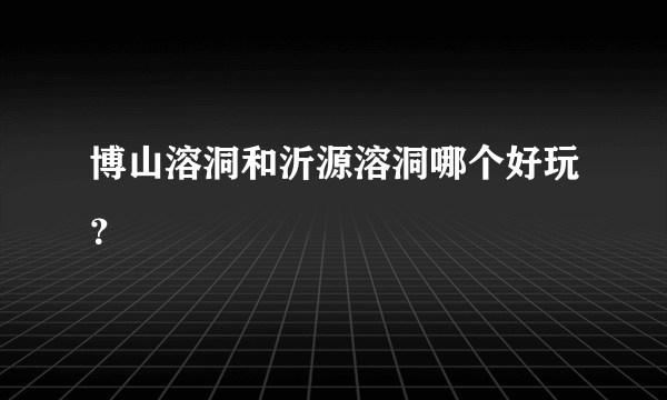 博山溶洞和沂源溶洞哪个好玩？