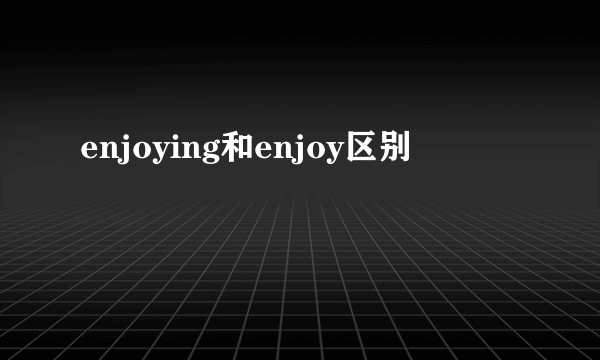 enjoying和enjoy区别