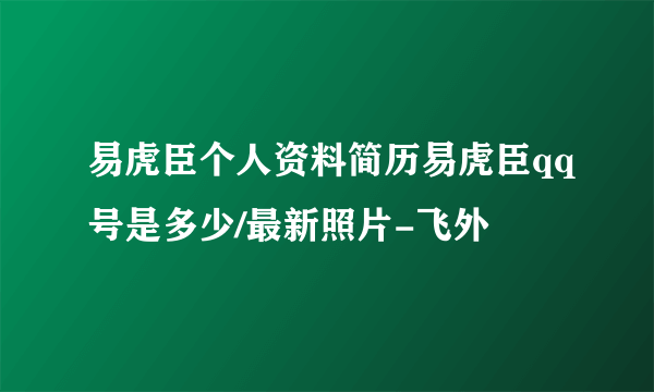 易虎臣个人资料简历易虎臣qq号是多少/最新照片-飞外