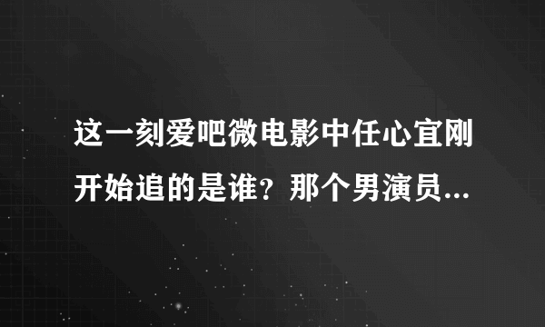 这一刻爱吧微电影中任心宜刚开始追的是谁？那个男演员叫什么名字?