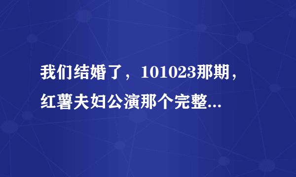 我们结婚了，101023那期，红薯夫妇公演那个完整的视频有吗？ 是整个公演的视频哦！