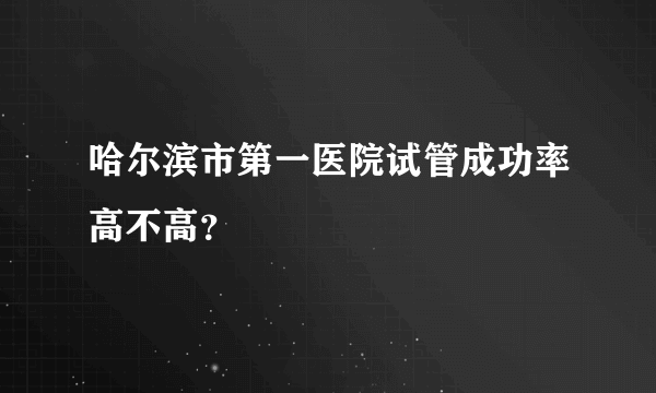 哈尔滨市第一医院试管成功率高不高？