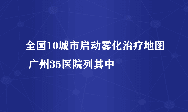 全国10城市启动雾化治疗地图 广州35医院列其中