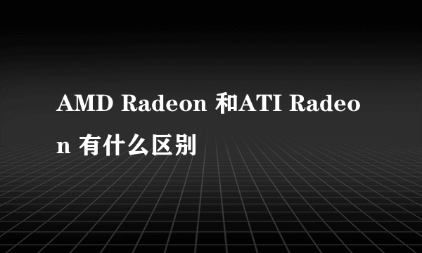 AMD Radeon 和ATI Radeon 有什么区别