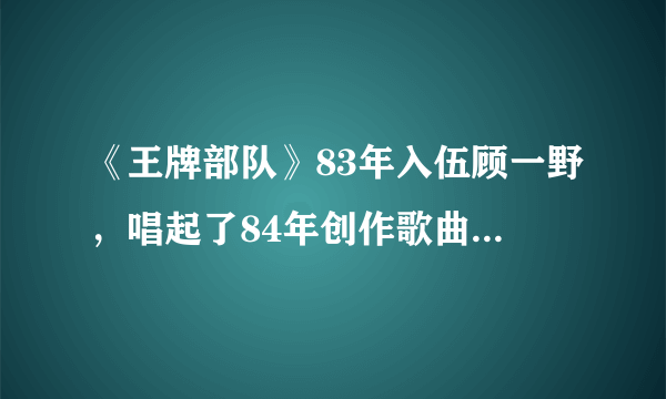 《王牌部队》83年入伍顾一野，唱起了84年创作歌曲我和我的祖国