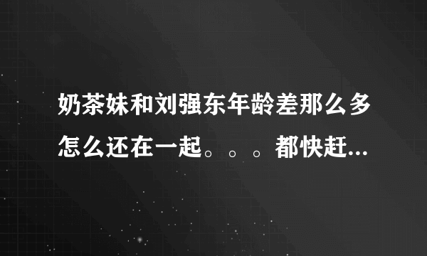 奶茶妹和刘强东年龄差那么多怎么还在一起。。。都快赶上爸爸和女儿了。。