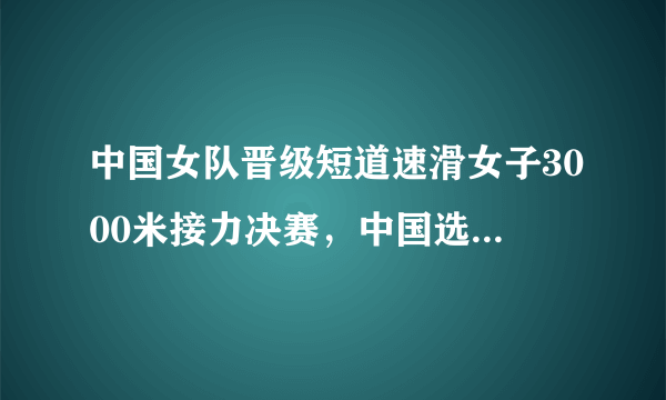 中国女队晋级短道速滑女子3000米接力决赛，中国选手在赛中的表现如何？