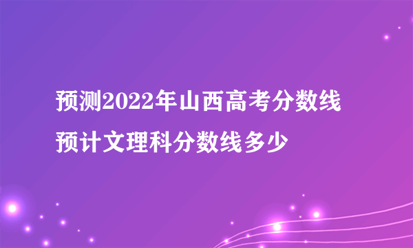 预测2022年山西高考分数线 预计文理科分数线多少