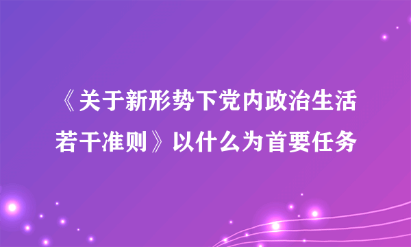 《关于新形势下党内政治生活若干准则》以什么为首要任务