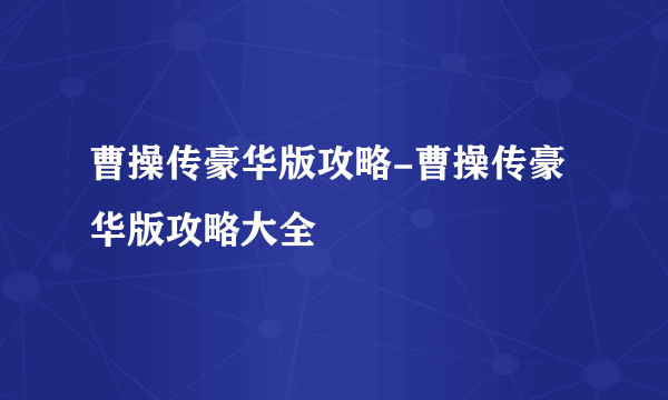 曹操传豪华版攻略-曹操传豪华版攻略大全