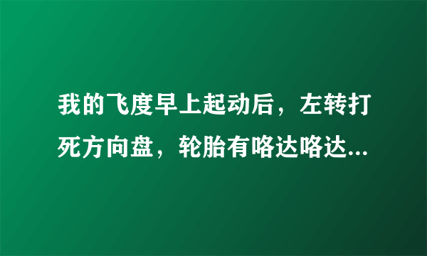 我的飞度早上起动后，左转打死方向盘，轮胎有咯达咯达声音，直行又没有这种情况。