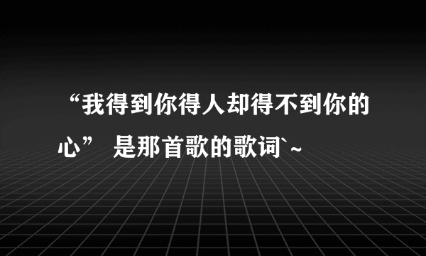 “我得到你得人却得不到你的心” 是那首歌的歌词`~