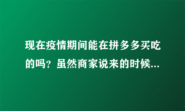 现在疫情期间能在拼多多买吃的吗？虽然商家说来的时候有消毒，但还是有点担心，发货时在天津