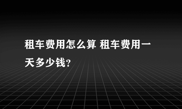 租车费用怎么算 租车费用一天多少钱？