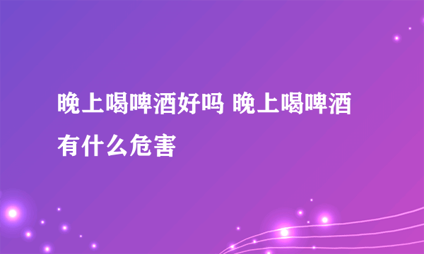 晚上喝啤酒好吗 晚上喝啤酒有什么危害