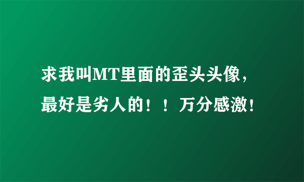 求我叫MT里面的歪头头像，最好是劣人的！！万分感激！