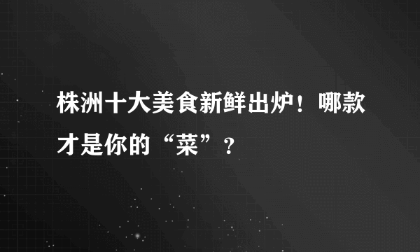 株洲十大美食新鲜出炉！哪款才是你的“菜”？