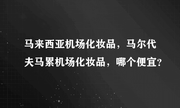 马来西亚机场化妆品，马尔代夫马累机场化妆品，哪个便宜？