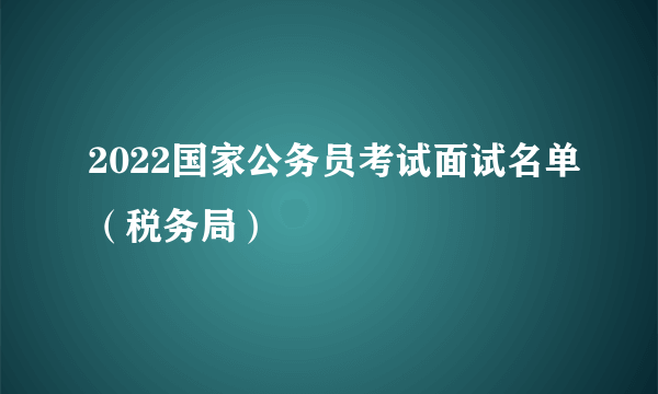 2022国家公务员考试面试名单（税务局）