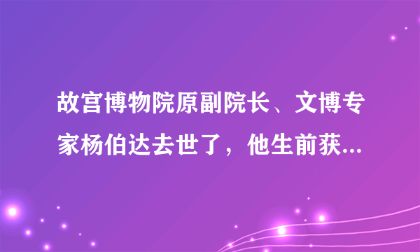 故宫博物院原副院长、文博专家杨伯达去世了，他生前获得过哪些成就？