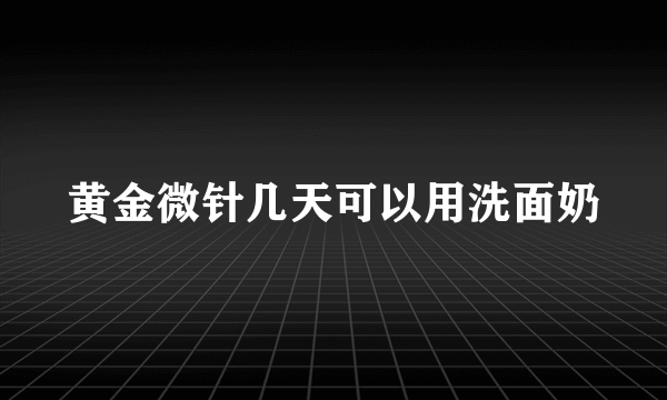 黄金微针几天可以用洗面奶