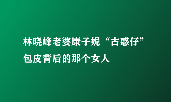 林晓峰老婆康子妮“古惑仔”包皮背后的那个女人