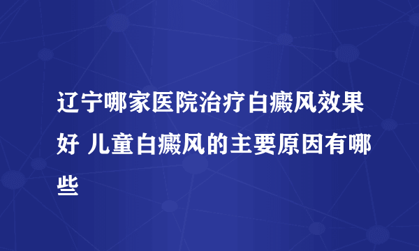 辽宁哪家医院治疗白癜风效果好 儿童白癜风的主要原因有哪些