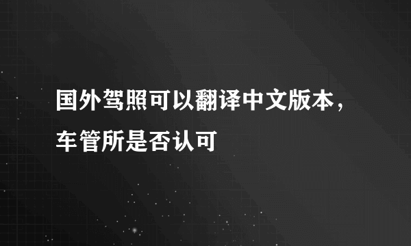 国外驾照可以翻译中文版本，车管所是否认可