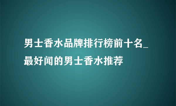 男士香水品牌排行榜前十名_最好闻的男士香水推荐