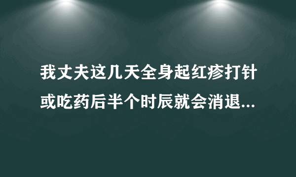 我丈夫这几天全身起红疹打针或吃药后半个时辰就会消退,可几小时后又会起,怎么回事?