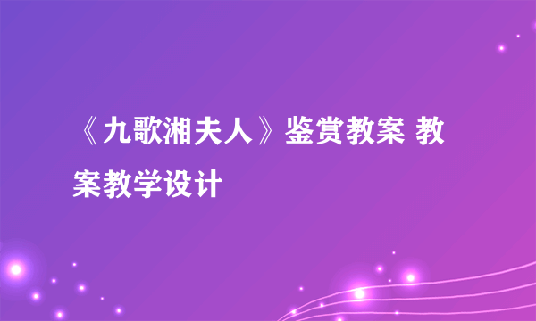 《九歌湘夫人》鉴赏教案 教案教学设计