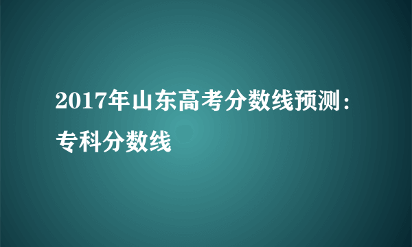 2017年山东高考分数线预测：专科分数线