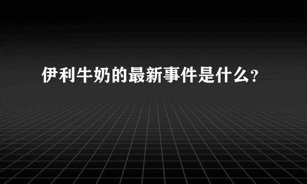 伊利牛奶的最新事件是什么？