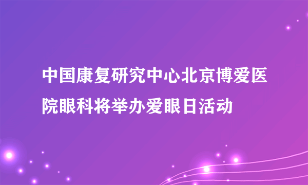 中国康复研究中心北京博爱医院眼科将举办爱眼日活动