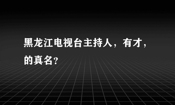 黑龙江电视台主持人，有才，的真名？