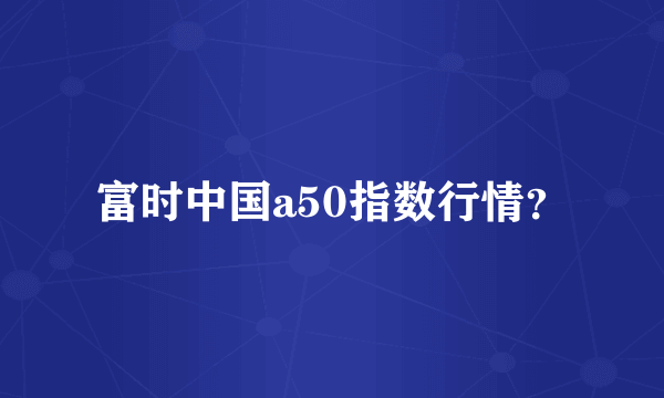 富时中国a50指数行情？