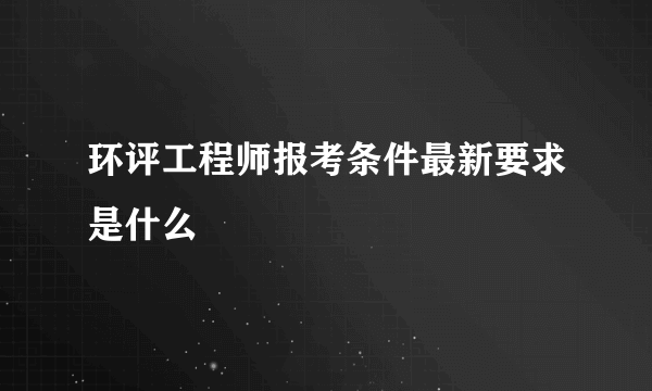 环评工程师报考条件最新要求是什么