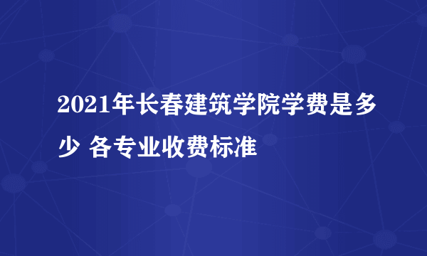 2021年长春建筑学院学费是多少 各专业收费标准