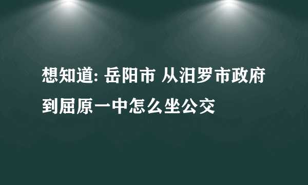 想知道: 岳阳市 从汨罗市政府到屈原一中怎么坐公交