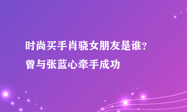 时尚买手肖骁女朋友是谁？ 曾与张蓝心牵手成功