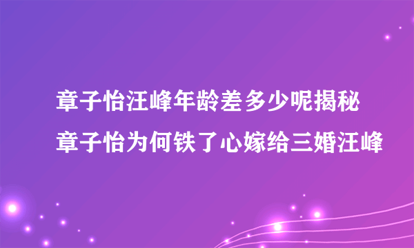 章子怡汪峰年龄差多少呢揭秘章子怡为何铁了心嫁给三婚汪峰