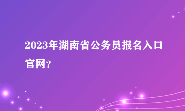 2023年湖南省公务员报名入口官网？