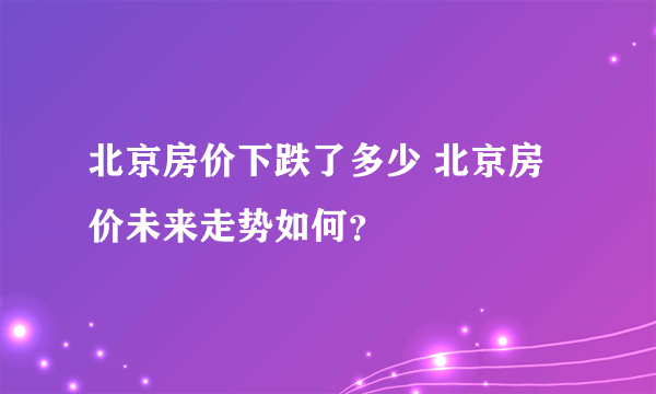 北京房价下跌了多少 北京房价未来走势如何？