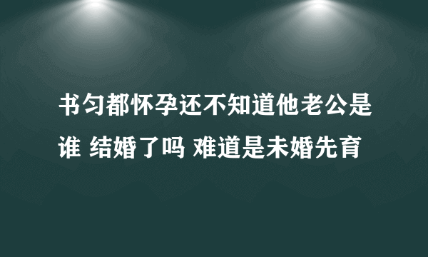 书匀都怀孕还不知道他老公是谁 结婚了吗 难道是未婚先育